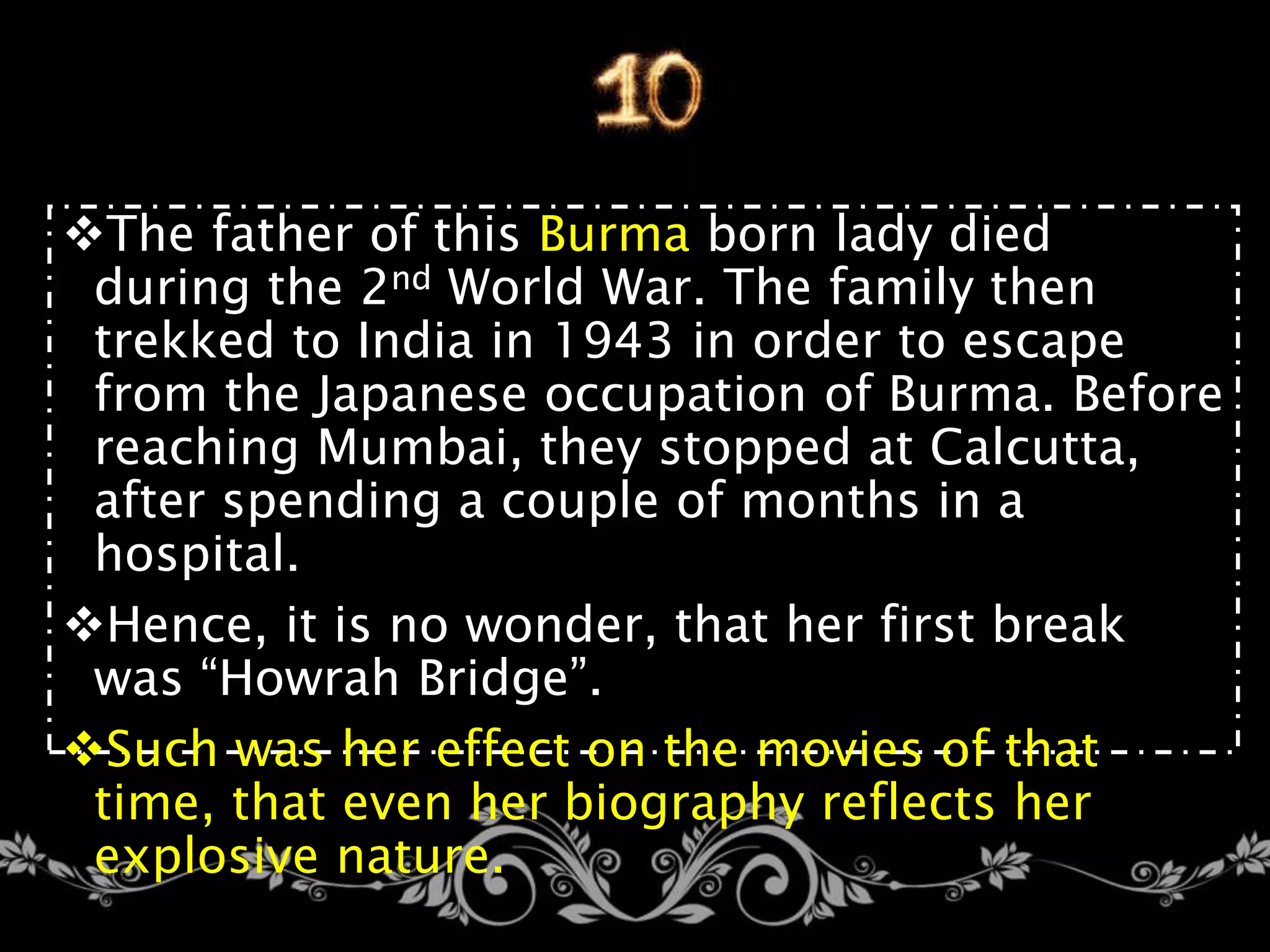 The father of this Burma born lady died
during the 2nd World War. The family then
trekked to India in 1943 in order to escape
from the Japanese occupation of Burma. Before
reaching Mumbai, they stopped at Calcutta,
after spending a couple of months in a
hospital.
Hence, it is no wonder, that her first break
was “Howrah Bridge”.
Such was her effect on the movies of that
time, that even her biography reflects her
explosive nature.
 