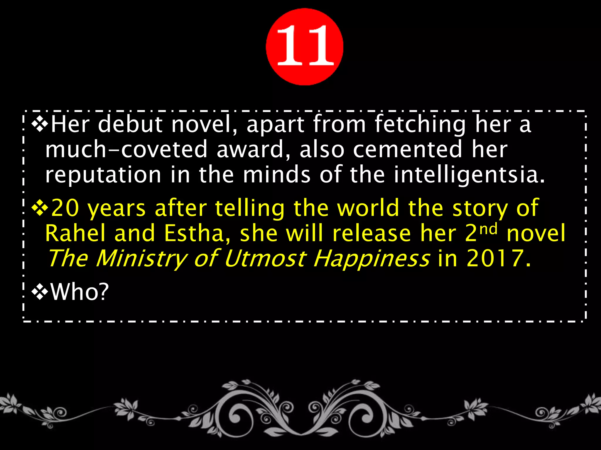 Her debut novel, apart from fetching her a
much-coveted award, also cemented her
reputation in the minds of the intelligentsia.
20 years after telling the world the story of
Rahel and Estha, she will release her 2nd novel
The Ministry of Utmost Happiness in 2017.
Who?
 