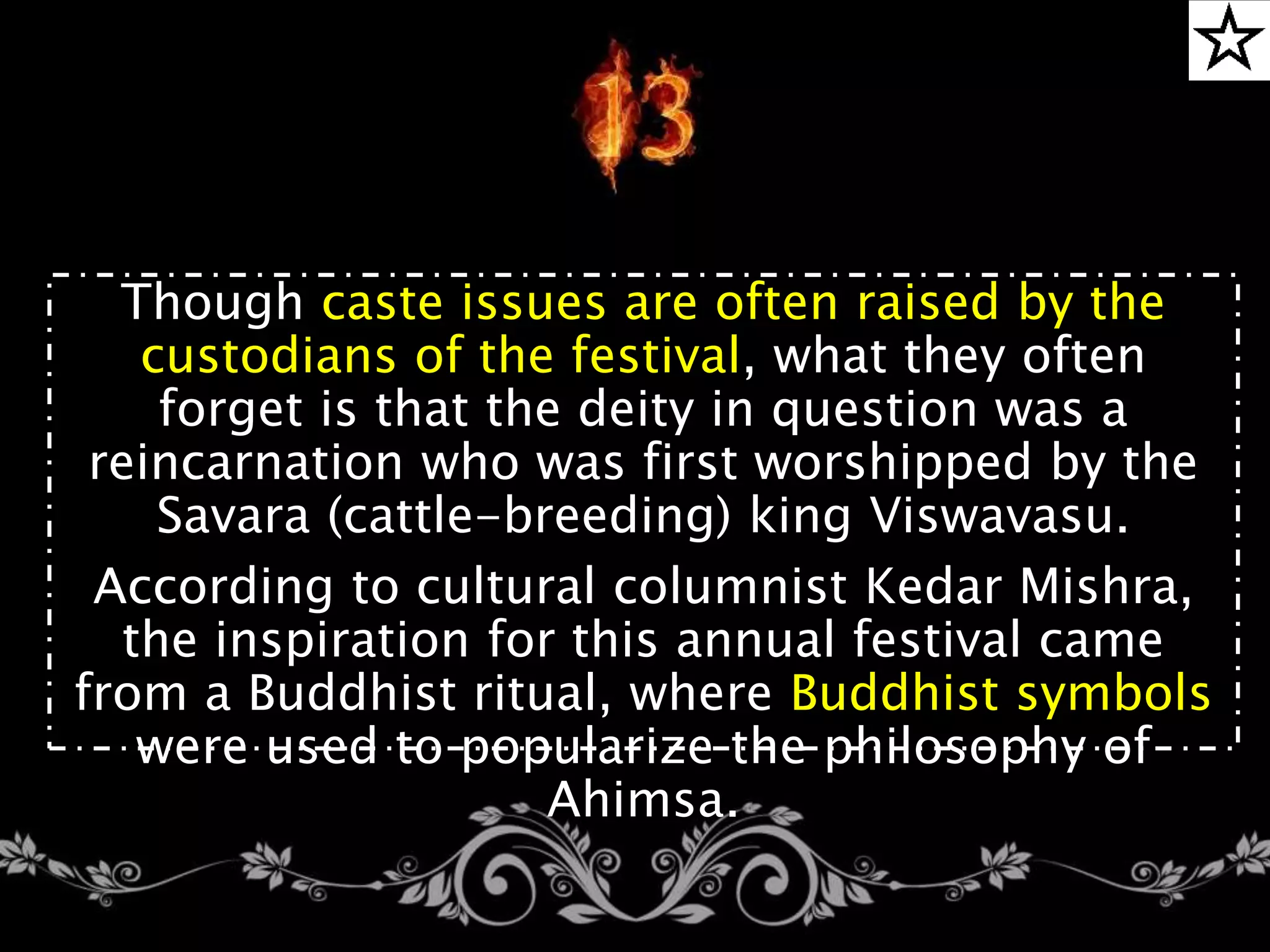 Though caste issues are often raised by the
custodians of the festival, what they often
forget is that the deity in question was a
reincarnation who was first worshipped by the
Savara (cattle-breeding) king Viswavasu.
According to cultural columnist Kedar Mishra,
the inspiration for this annual festival came
from a Buddhist ritual, where Buddhist symbols
were used to popularize the philosophy of
Ahimsa.
 