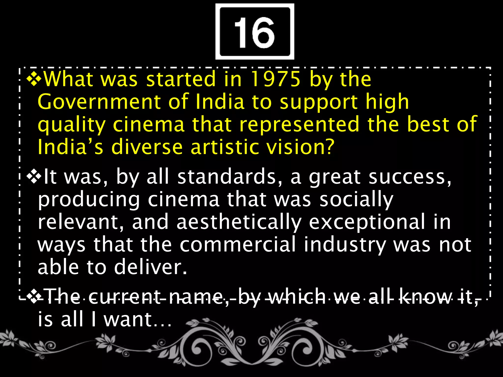 What was started in 1975 by the
Government of India to support high
quality cinema that represented the best of
India’s diverse artistic vision?
It was, by all standards, a great success,
producing cinema that was socially
relevant, and aesthetically exceptional in
ways that the commercial industry was not
able to deliver.
The current name, by which we all know it,
is all I want…
 