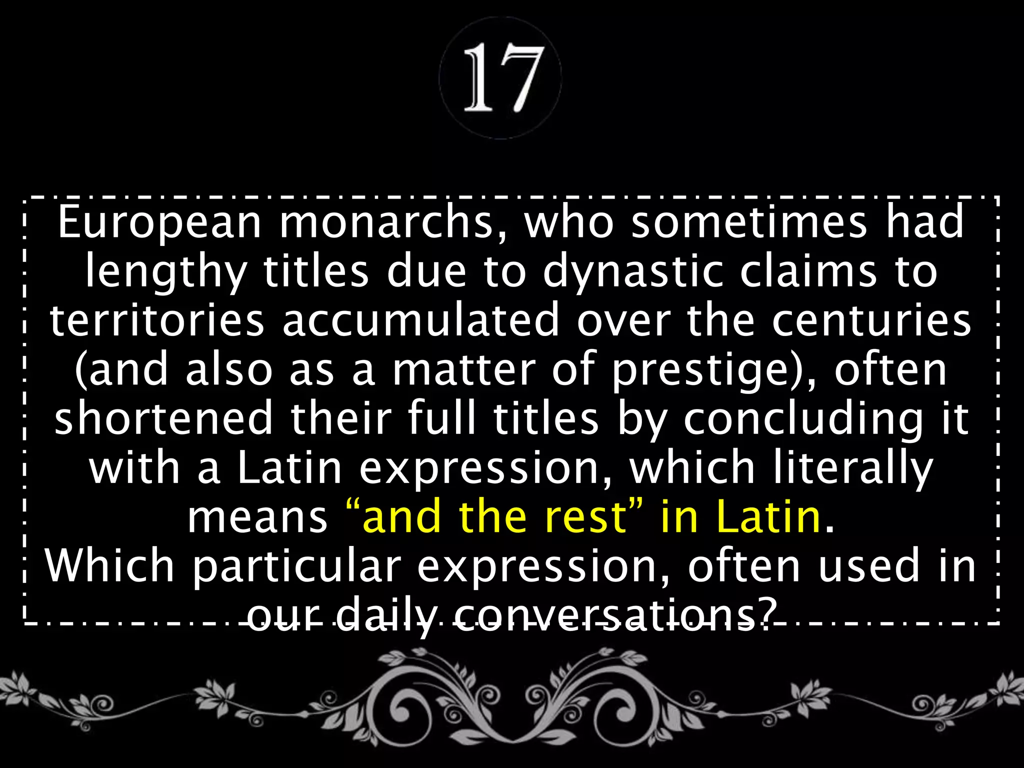 European monarchs, who sometimes had
lengthy titles due to dynastic claims to
territories accumulated over the centuries
(and also as a matter of prestige), often
shortened their full titles by concluding it
with a Latin expression, which literally
means “and the rest” in Latin.
Which particular expression, often used in
our daily conversations?
 