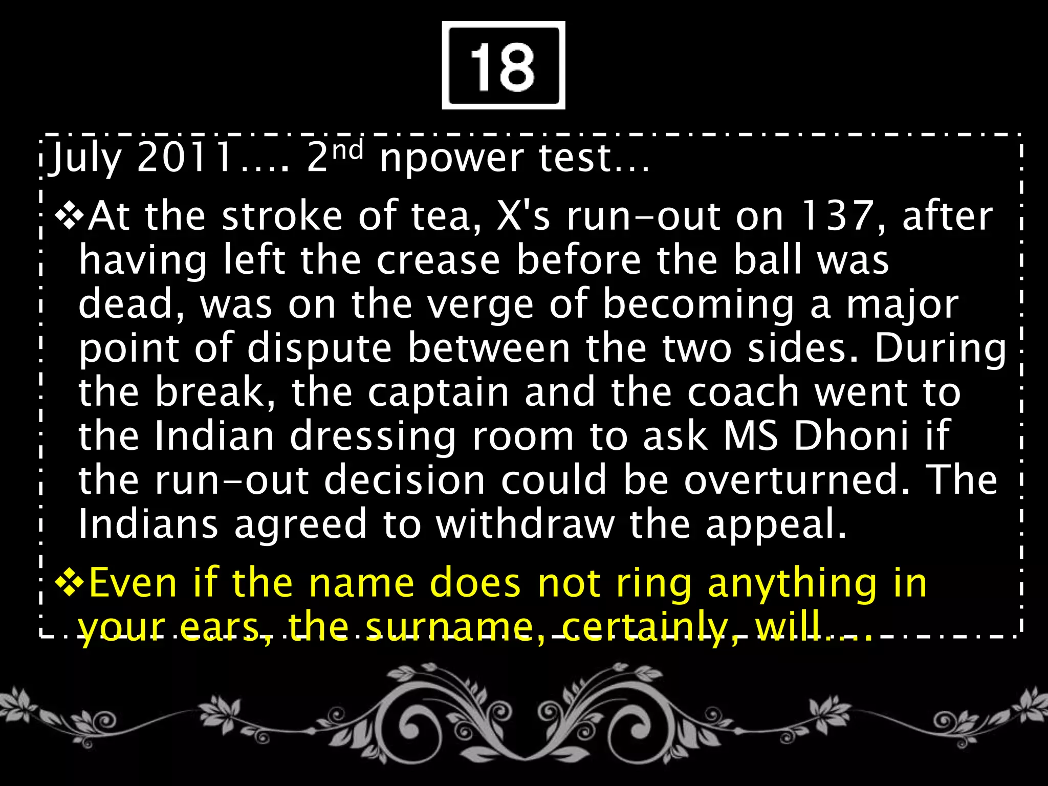 July 2011…. 2nd npower test…
At the stroke of tea, X's run-out on 137, after
having left the crease before the ball was
dead, was on the verge of becoming a major
point of dispute between the two sides. During
the break, the captain and the coach went to
the Indian dressing room to ask MS Dhoni if
the run-out decision could be overturned. The
Indians agreed to withdraw the appeal.
Even if the name does not ring anything in
your ears, the surname, certainly, will….
 