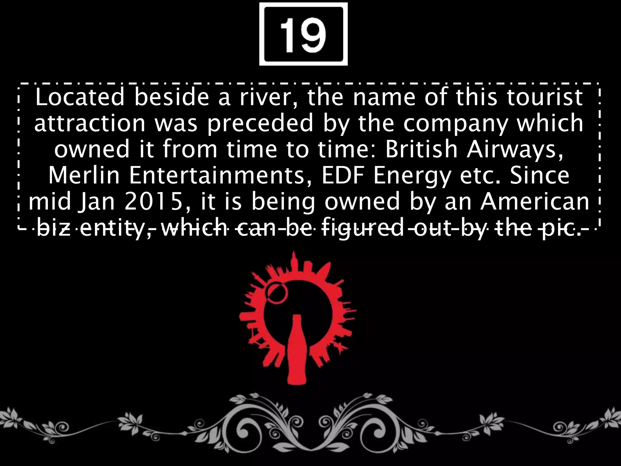 Located beside a river, the name of this tourist
attraction was preceded by the company which
owned it from time to time: British Airways,
Merlin Entertainments, EDF Energy etc. Since
mid Jan 2015, it is being owned by an American
biz entity, which can be figured out by the pic.
 