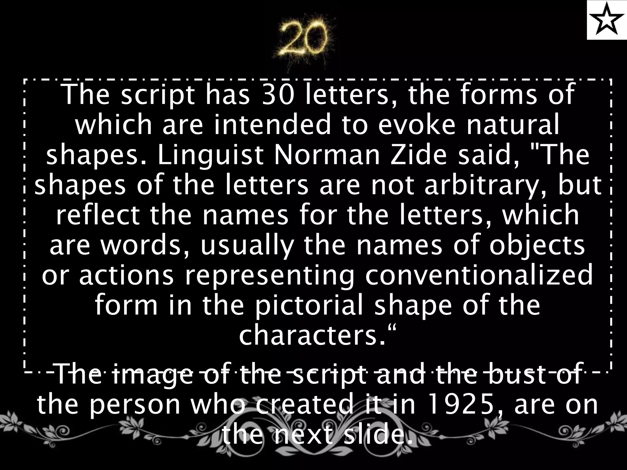 The script has 30 letters, the forms of
which are intended to evoke natural
shapes. Linguist Norman Zide said, "The
shapes of the letters are not arbitrary, but
reflect the names for the letters, which
are words, usually the names of objects
or actions representing conventionalized
form in the pictorial shape of the
characters.“
The image of the script and the bust of
the person who created it in 1925, are on
the next slide.
 