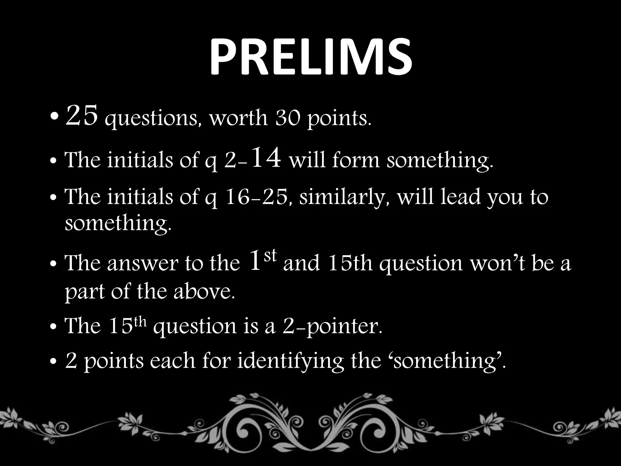 PRELIMS
•25 questions, worth 30 points.
• The initials of q 2-14 will form something.
• The initials of q 16-25, similarly, will lead you to
something.
• The answer to the 1st and 15th question won’t be a
part of the above.
• The 15th question is a 2-pointer.
• 2 points each for identifying the ‘something’.
 