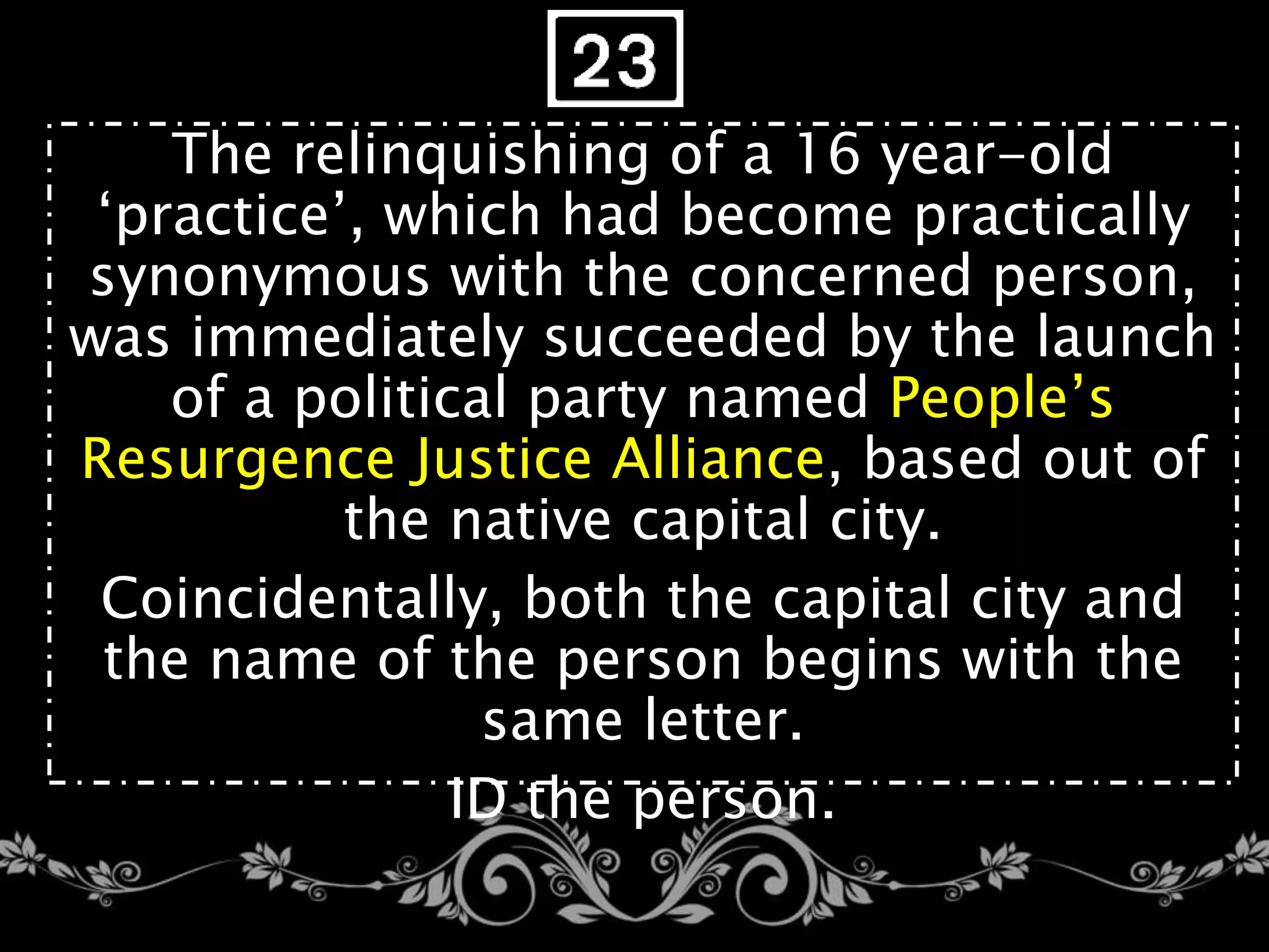 The relinquishing of a 16 year-old
‘practice’, which had become practically
synonymous with the concerned person,
was immediately succeeded by the launch
of a political party named People’s
Resurgence Justice Alliance, based out of
the native capital city.
Coincidentally, both the capital city and
the name of the person begins with the
same letter.
ID the person.
 