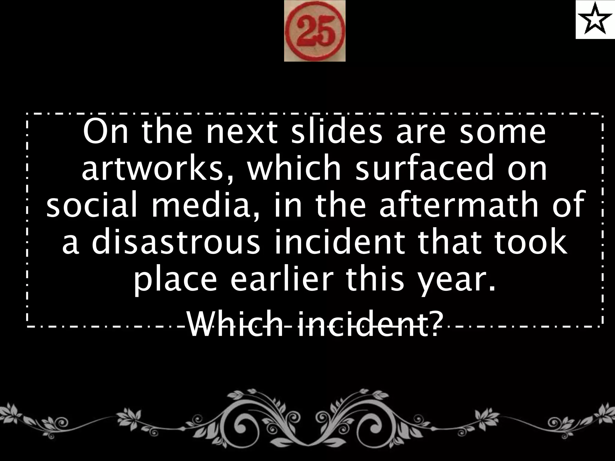 24.
On the next slides are some
artworks, which surfaced on
social media, in the aftermath of
a disastrous incident that took
place earlier this year.
Which incident?
 