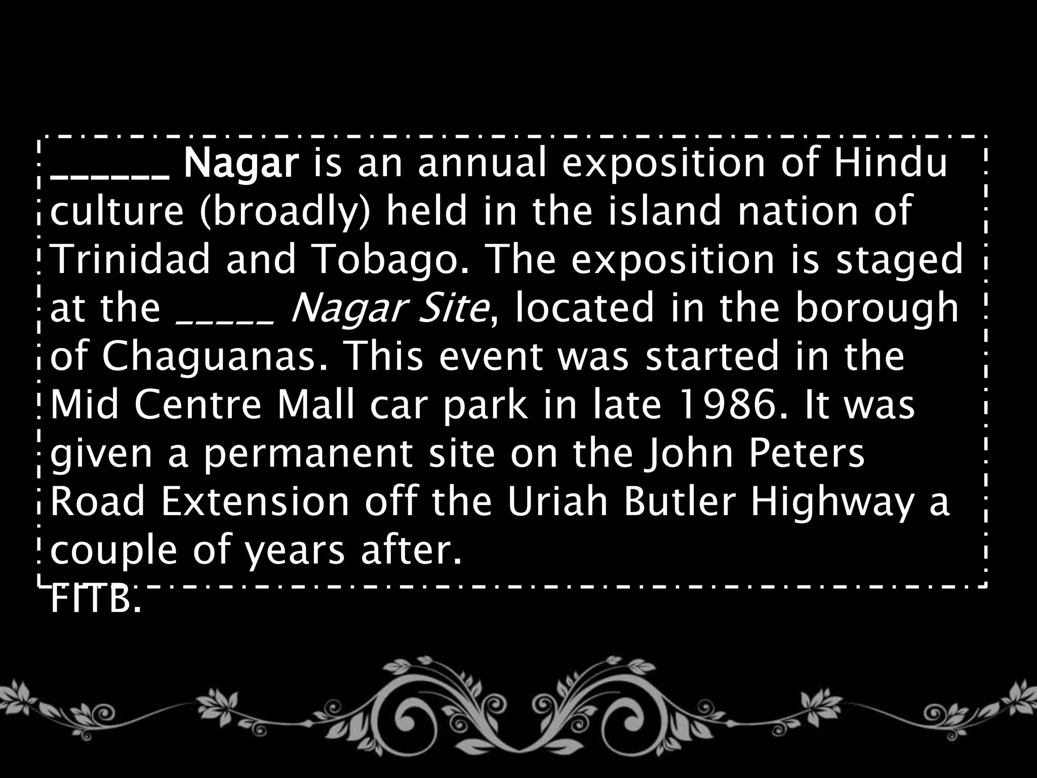 ______ Nagar is an annual exposition of Hindu
culture (broadly) held in the island nation of
Trinidad and Tobago. The exposition is staged
at the _____ Nagar Site, located in the borough
of Chaguanas. This event was started in the
Mid Centre Mall car park in late 1986. It was
given a permanent site on the John Peters
Road Extension off the Uriah Butler Highway a
couple of years after.
FITB.
 