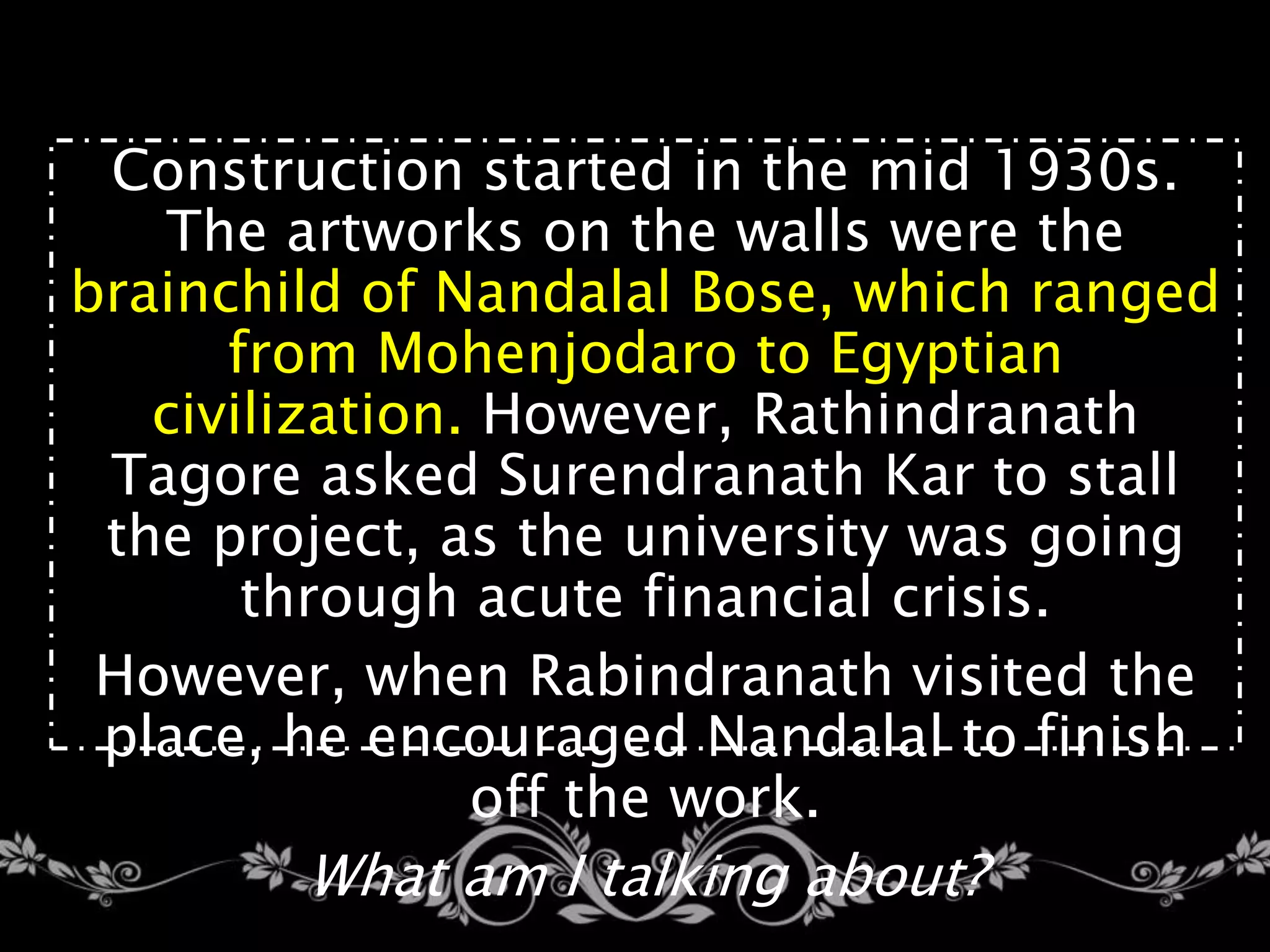 Construction started in the mid 1930s.
The artworks on the walls were the
brainchild of Nandalal Bose, which ranged
from Mohenjodaro to Egyptian
civilization. However, Rathindranath
Tagore asked Surendranath Kar to stall
the project, as the university was going
through acute financial crisis.
However, when Rabindranath visited the
place, he encouraged Nandalal to finish
off the work.
What am I talking about?
 