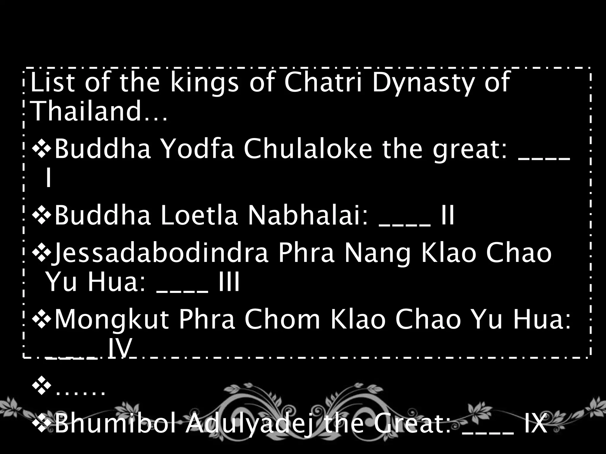 List of the kings of Chatri Dynasty of
Thailand…
Buddha Yodfa Chulaloke the great: ____
I
Buddha Loetla Nabhalai: ____ II
Jessadabodindra Phra Nang Klao Chao
Yu Hua: ____ III
Mongkut Phra Chom Klao Chao Yu Hua:
____ IV
……
Bhumibol Adulyadej the Great: ____ IX
 