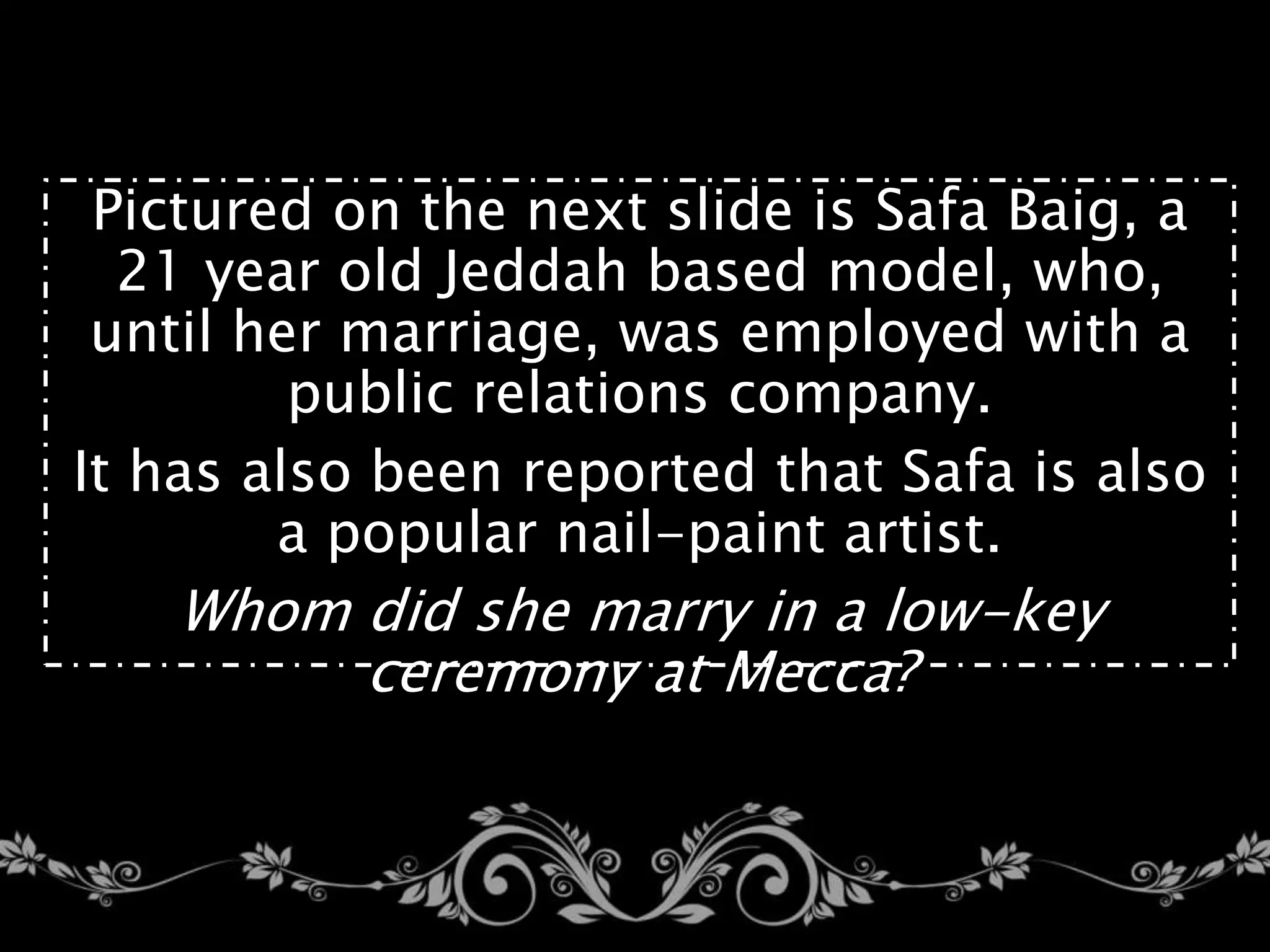 Pictured on the next slide is Safa Baig, a
21 year old Jeddah based model, who,
until her marriage, was employed with a
public relations company.
It has also been reported that Safa is also
a popular nail-paint artist.
Whom did she marry in a low-key
ceremony at Mecca?
 