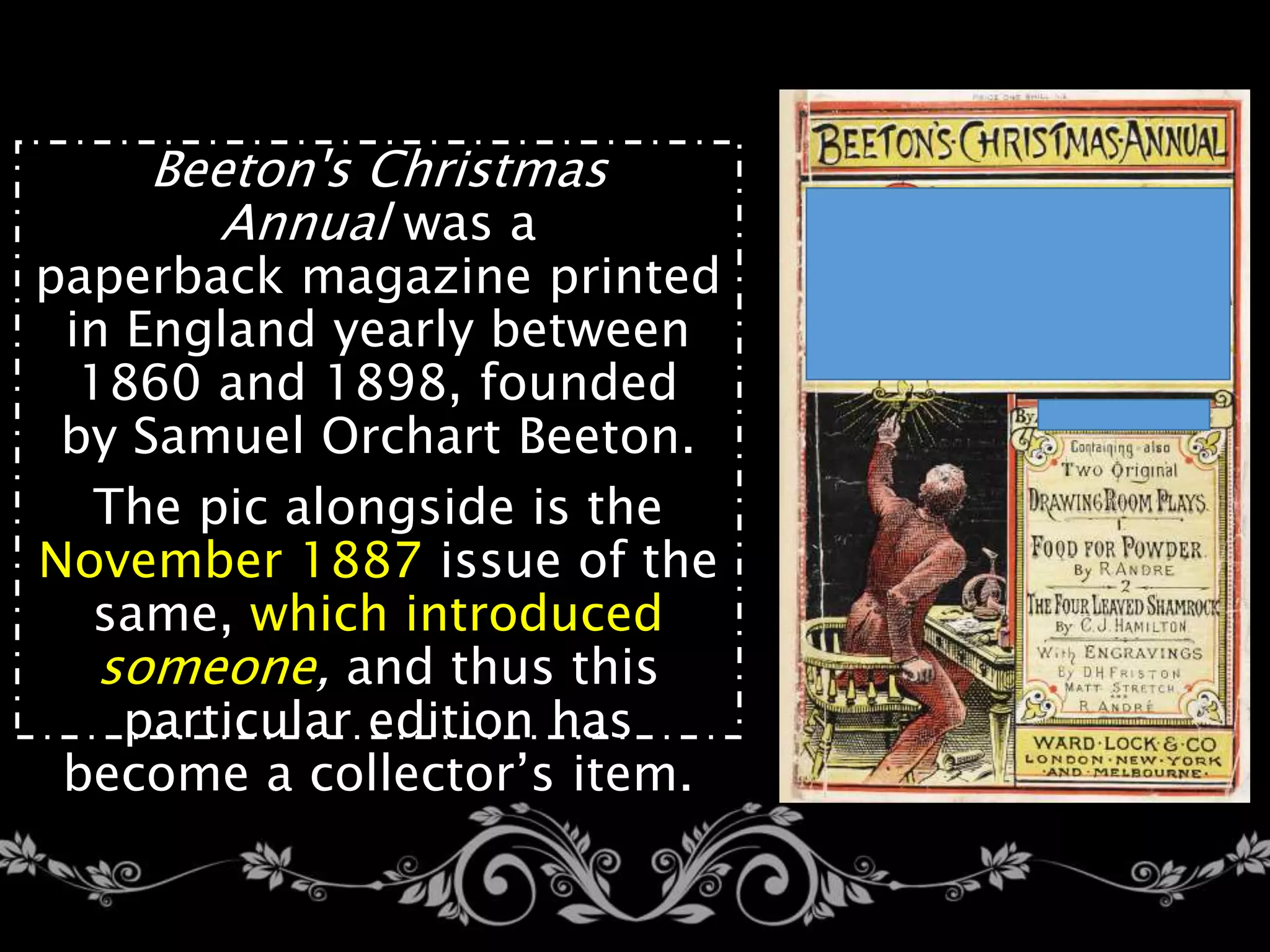 Beeton's Christmas
Annual was a
paperback magazine printed
in England yearly between
1860 and 1898, founded
by Samuel Orchart Beeton.
The pic alongside is the
November 1887 issue of the
same, which introduced
someone, and thus this
particular edition has
become a collector’s item.
 