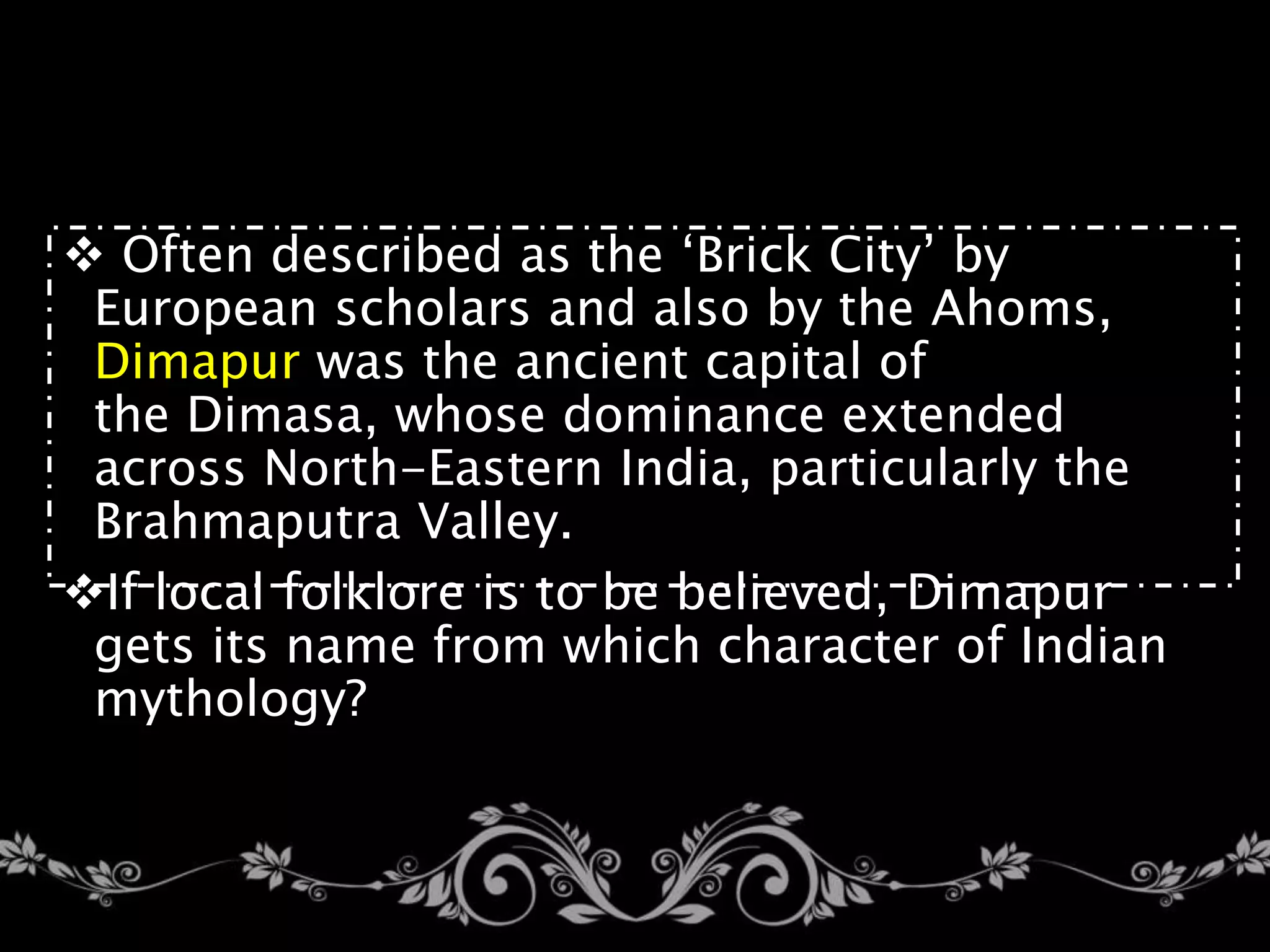  Often described as the ‘Brick City’ by
European scholars and also by the Ahoms,
Dimapur was the ancient capital of
the Dimasa, whose dominance extended
across North-Eastern India, particularly the
Brahmaputra Valley.
If local folklore is to be believed, Dimapur
gets its name from which character of Indian
mythology?
 