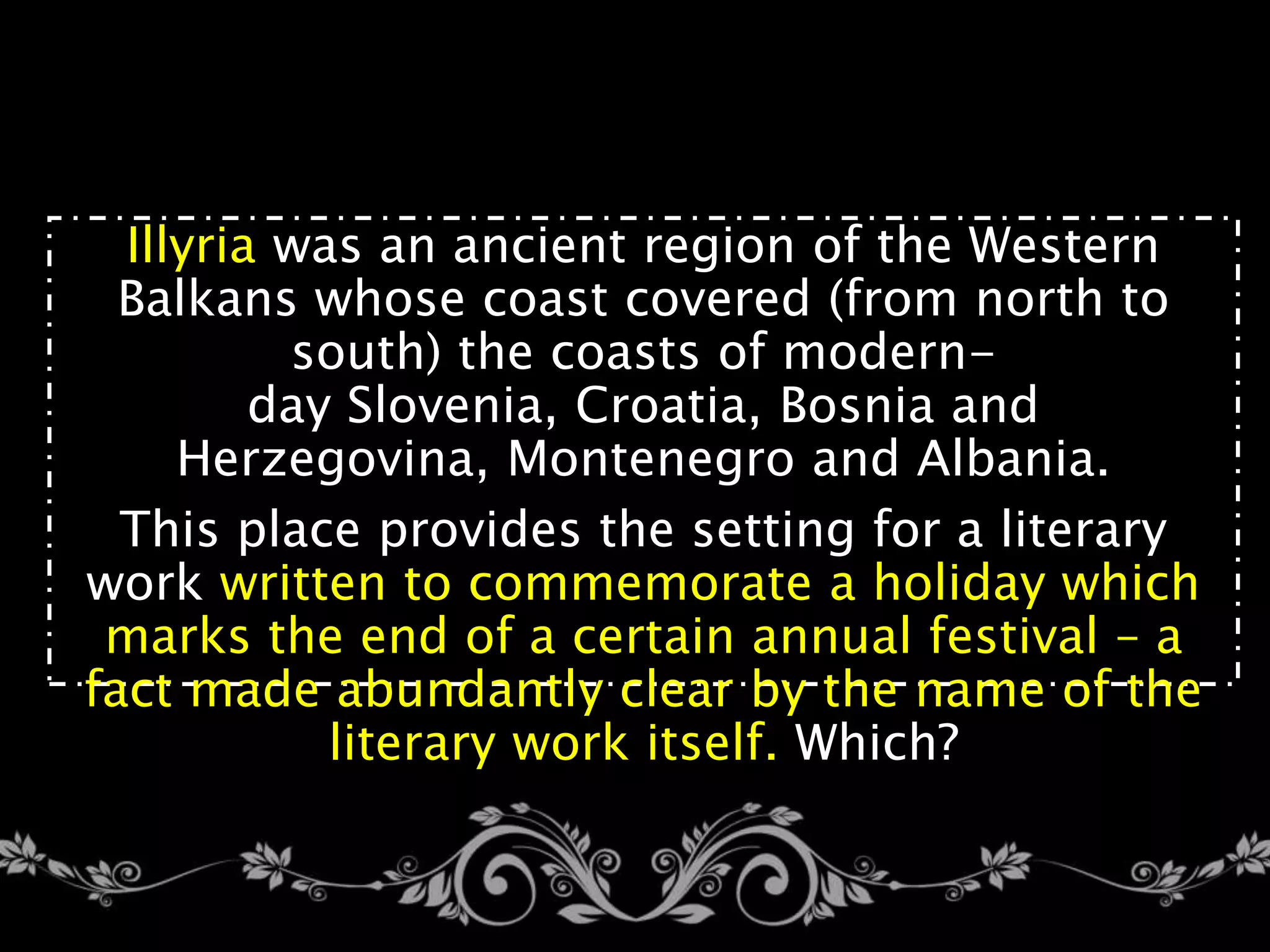Illyria was an ancient region of the Western
Balkans whose coast covered (from north to
south) the coasts of modern-
day Slovenia, Croatia, Bosnia and
Herzegovina, Montenegro and Albania.
This place provides the setting for a literary
work written to commemorate a holiday which
marks the end of a certain annual festival – a
fact made abundantly clear by the name of the
literary work itself. Which?
 