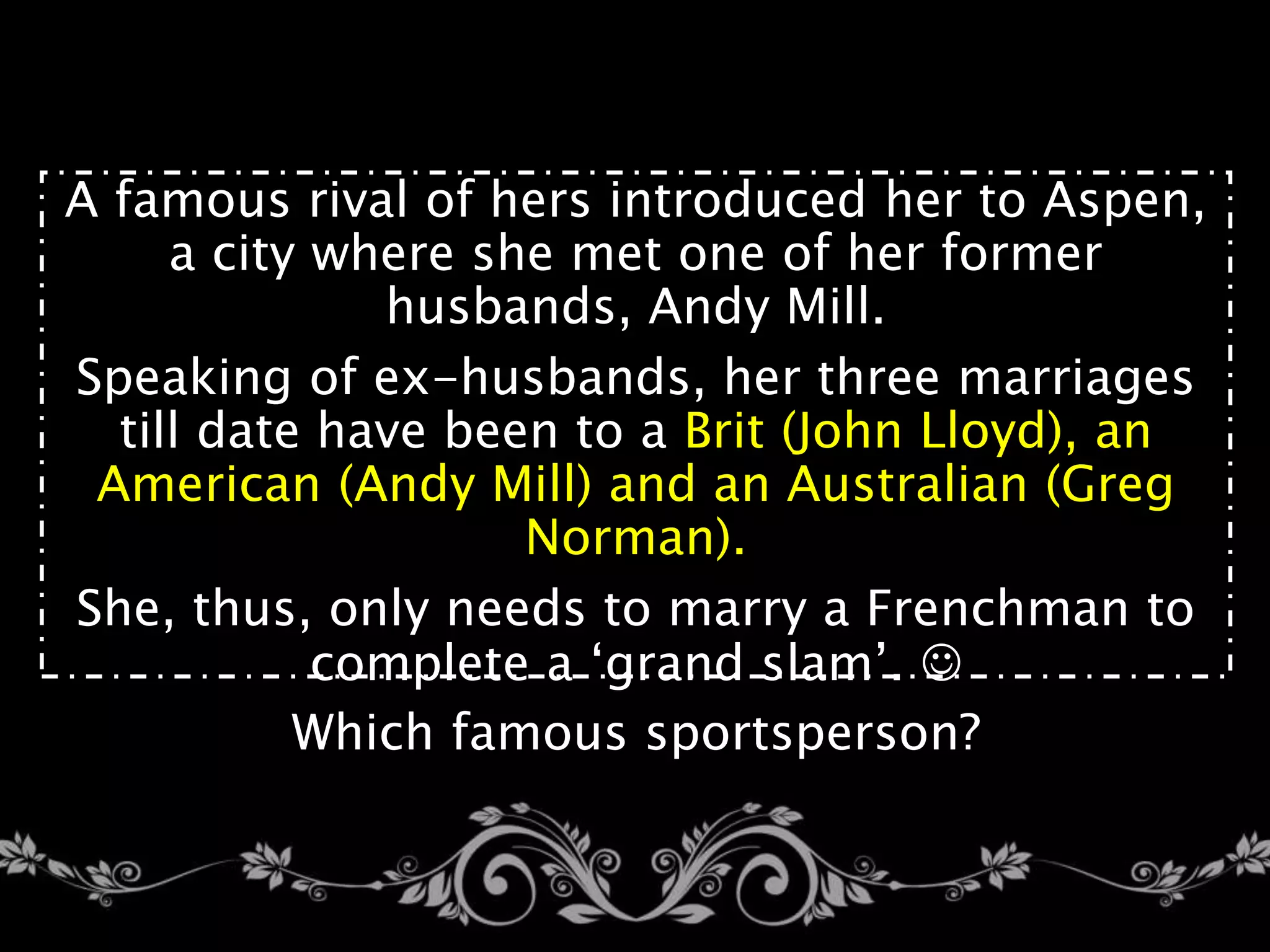 A famous rival of hers introduced her to Aspen,
a city where she met one of her former
husbands, Andy Mill.
Speaking of ex-husbands, her three marriages
till date have been to a Brit (John Lloyd), an
American (Andy Mill) and an Australian (Greg
Norman).
She, thus, only needs to marry a Frenchman to
complete a ‘grand slam’. 
Which famous sportsperson?
 