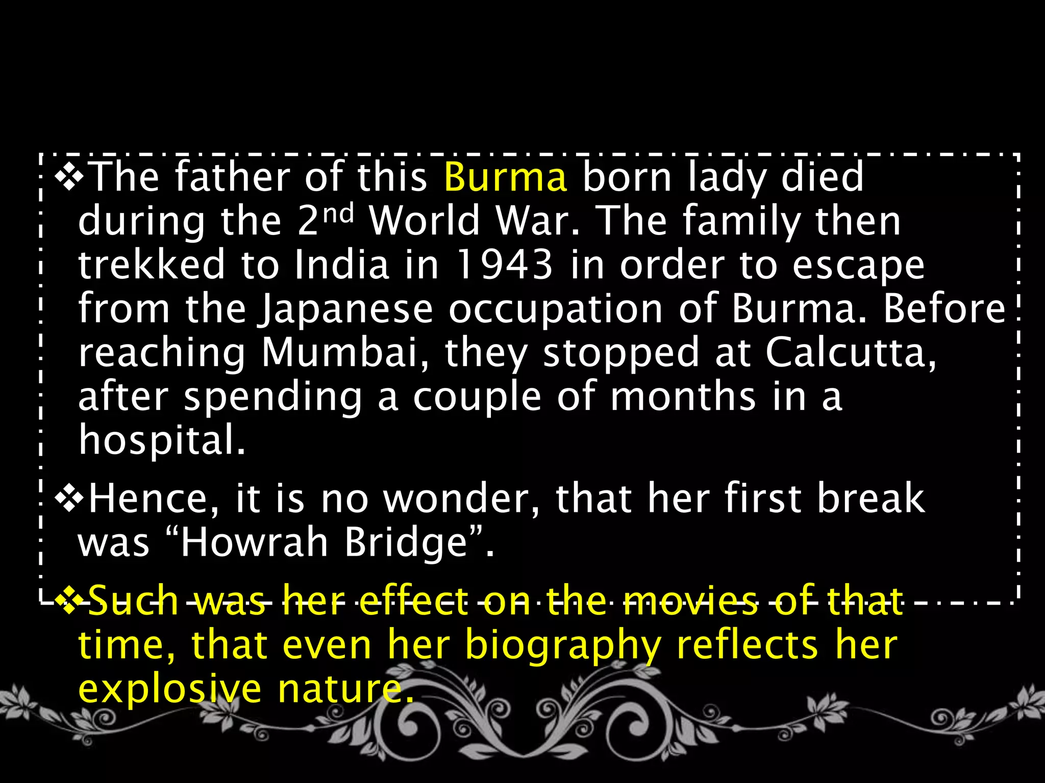 The father of this Burma born lady died
during the 2nd World War. The family then
trekked to India in 1943 in order to escape
from the Japanese occupation of Burma. Before
reaching Mumbai, they stopped at Calcutta,
after spending a couple of months in a
hospital.
Hence, it is no wonder, that her first break
was “Howrah Bridge”.
Such was her effect on the movies of that
time, that even her biography reflects her
explosive nature.
 