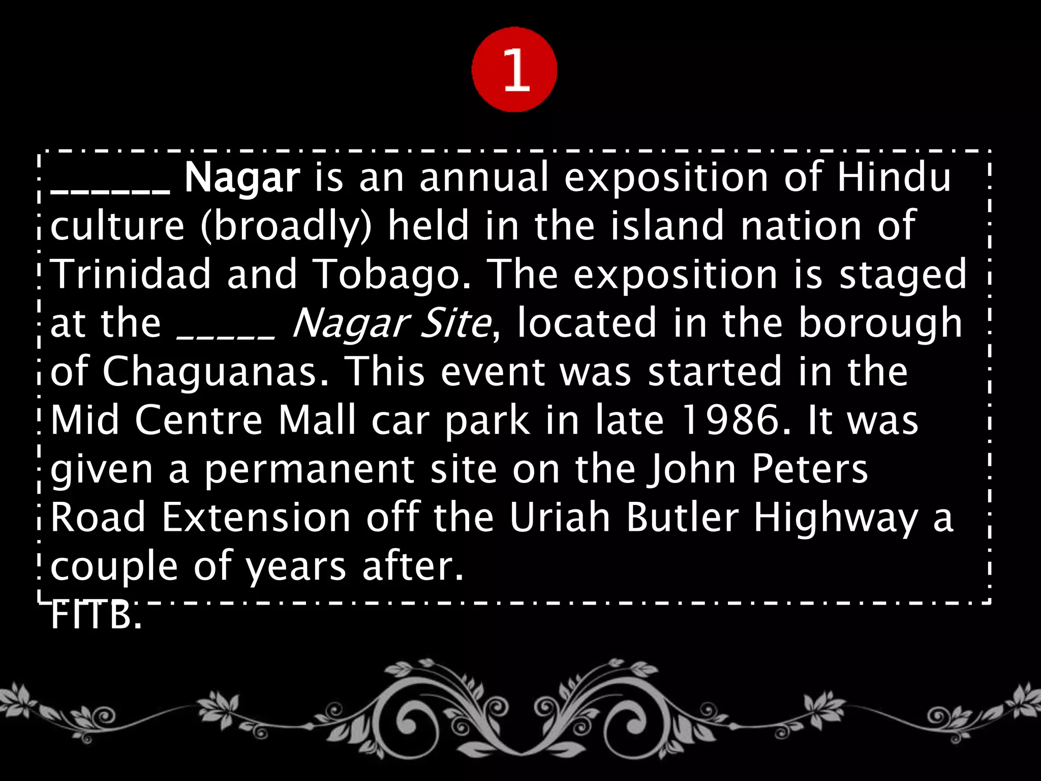 ______ Nagar is an annual exposition of Hindu
culture (broadly) held in the island nation of
Trinidad and Tobago. The exposition is staged
at the _____ Nagar Site, located in the borough
of Chaguanas. This event was started in the
Mid Centre Mall car park in late 1986. It was
given a permanent site on the John Peters
Road Extension off the Uriah Butler Highway a
couple of years after.
FITB.
 