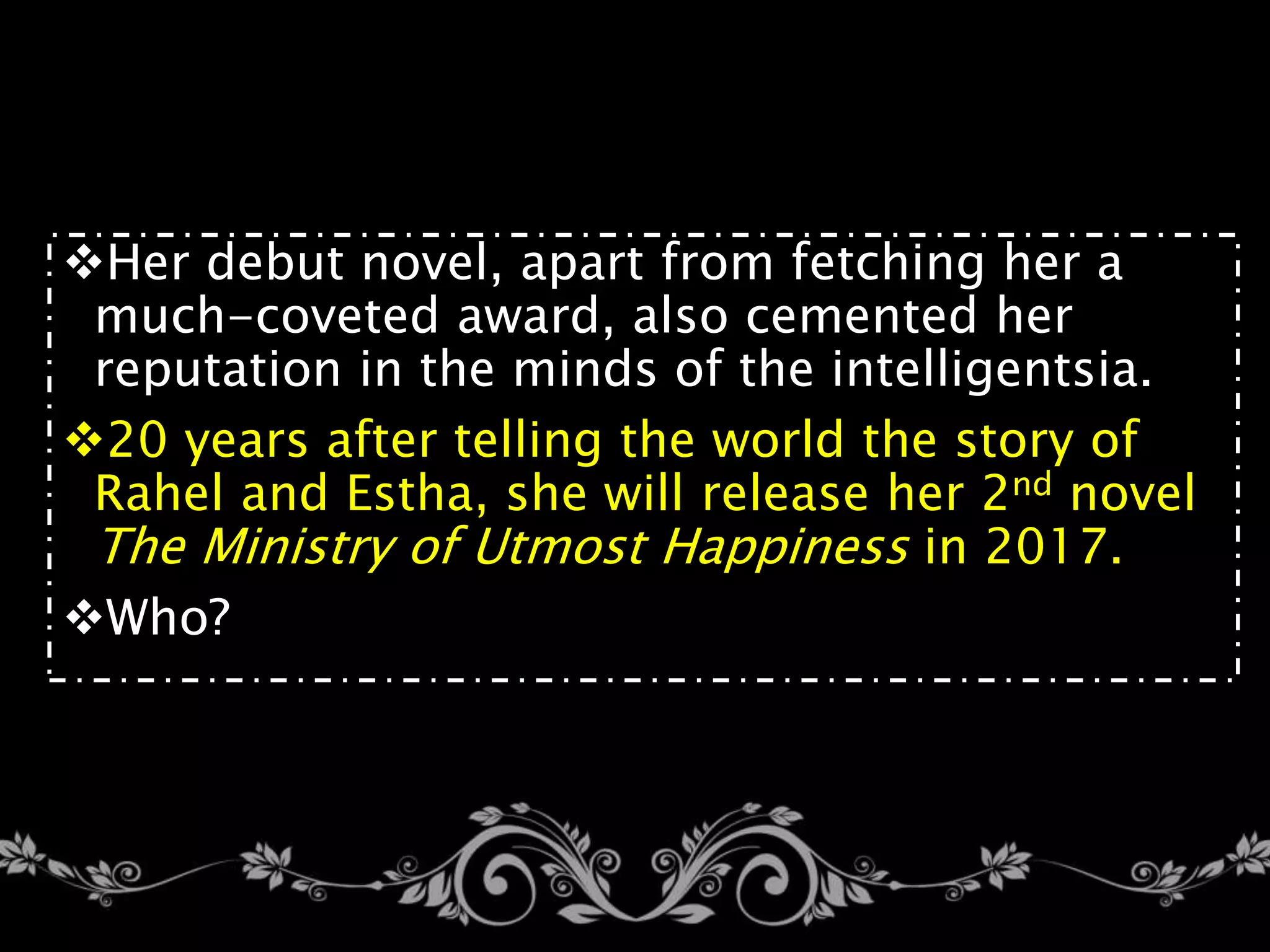 Her debut novel, apart from fetching her a
much-coveted award, also cemented her
reputation in the minds of the intelligentsia.
20 years after telling the world the story of
Rahel and Estha, she will release her 2nd novel
The Ministry of Utmost Happiness in 2017.
Who?
 