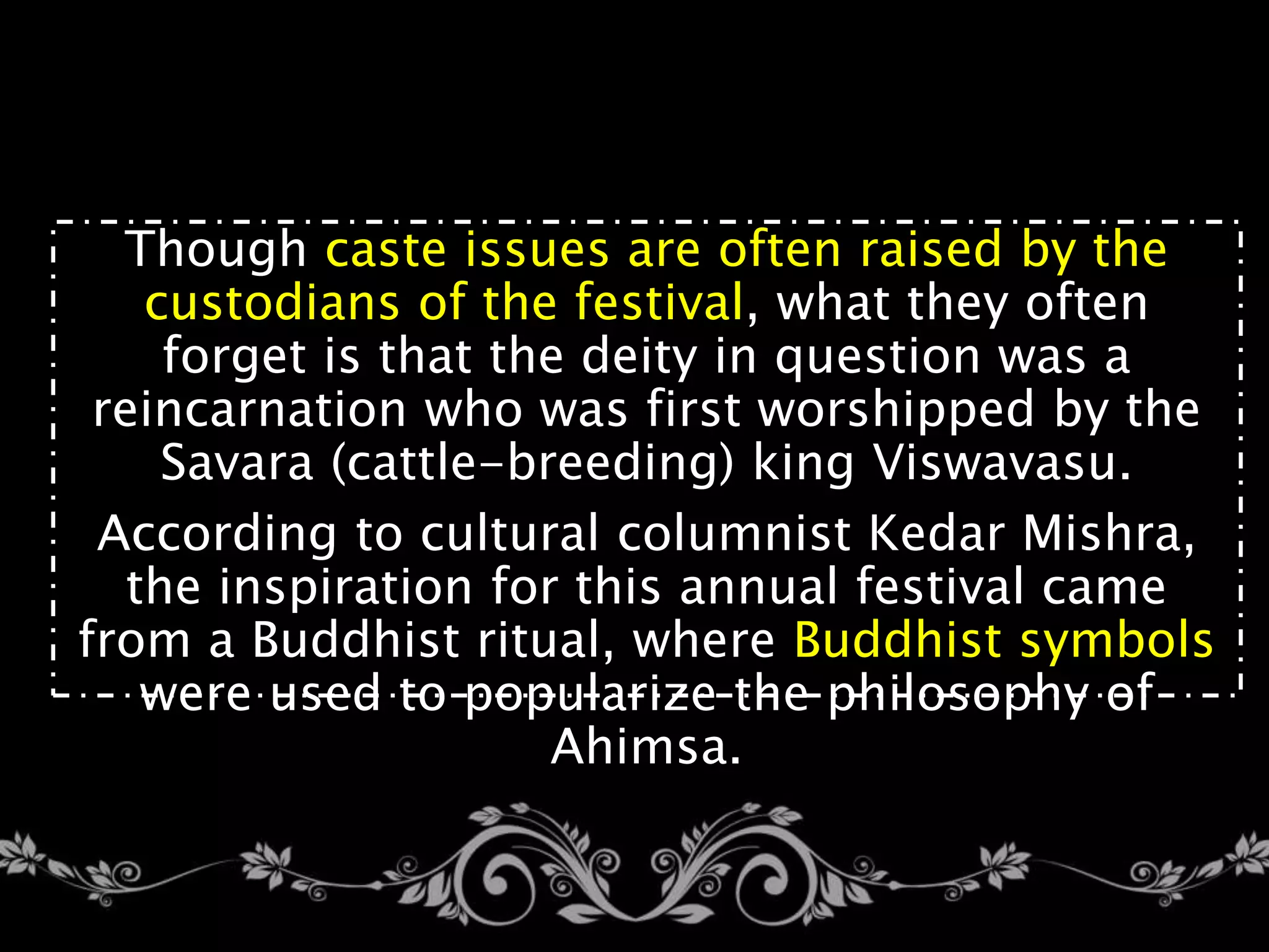 Though caste issues are often raised by the
custodians of the festival, what they often
forget is that the deity in question was a
reincarnation who was first worshipped by the
Savara (cattle-breeding) king Viswavasu.
According to cultural columnist Kedar Mishra,
the inspiration for this annual festival came
from a Buddhist ritual, where Buddhist symbols
were used to popularize the philosophy of
Ahimsa.
 