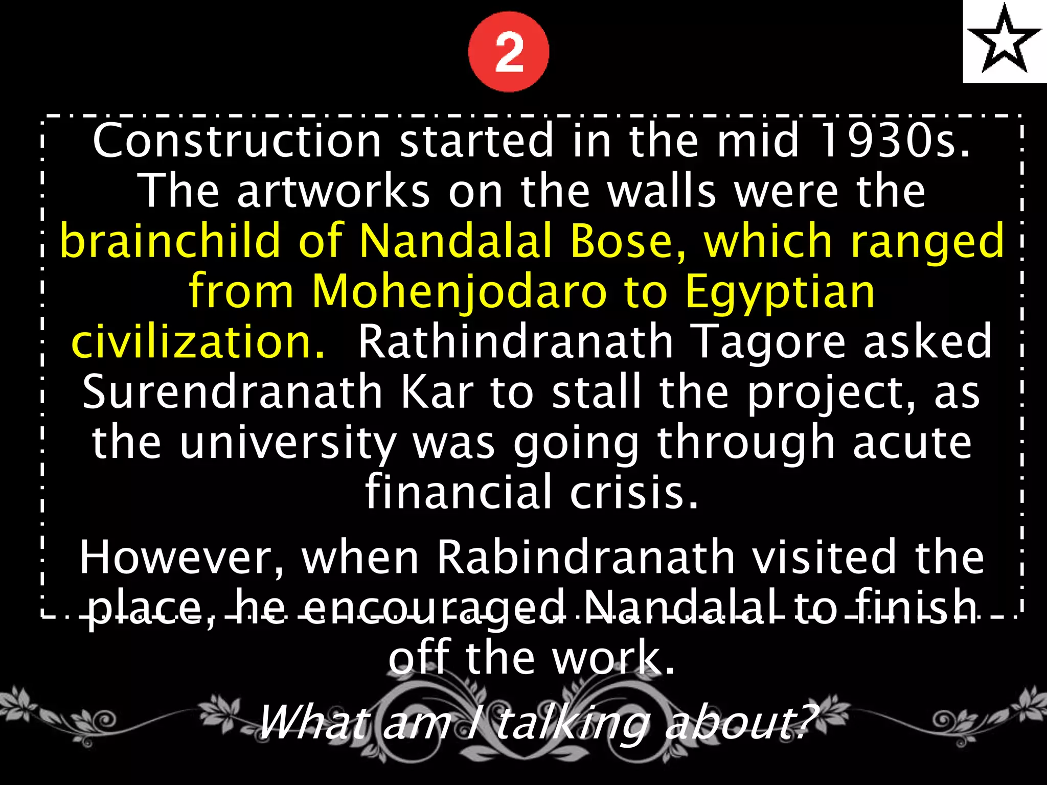 Construction started in the mid 1930s.
The artworks on the walls were the
brainchild of Nandalal Bose, which ranged
from Mohenjodaro to Egyptian
civilization. Rathindranath Tagore asked
Surendranath Kar to stall the project, as
the university was going through acute
financial crisis.
However, when Rabindranath visited the
place, he encouraged Nandalal to finish
off the work.
What am I talking about?
 