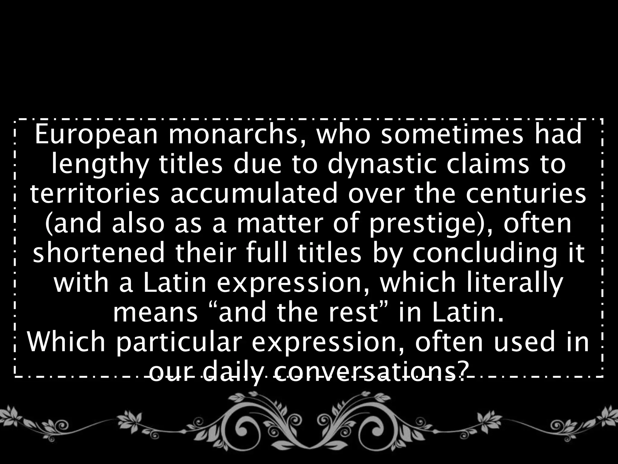 European monarchs, who sometimes had
lengthy titles due to dynastic claims to
territories accumulated over the centuries
(and also as a matter of prestige), often
shortened their full titles by concluding it
with a Latin expression, which literally
means “and the rest” in Latin.
Which particular expression, often used in
our daily conversations?
 