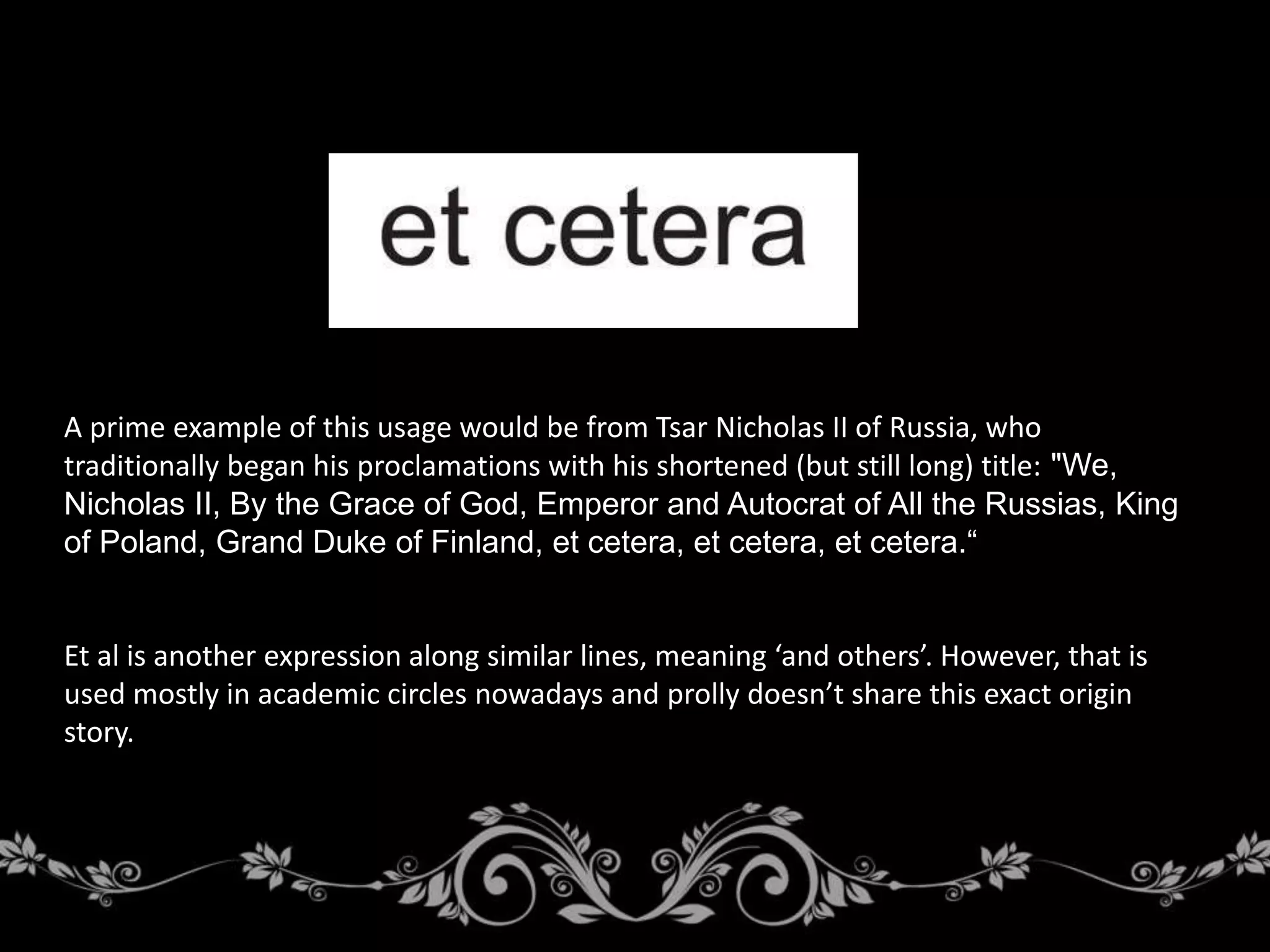 A prime example of this usage would be from Tsar Nicholas II of Russia, who
traditionally began his proclamations with his shortened (but still long) title: "We,
Nicholas II, By the Grace of God, Emperor and Autocrat of All the Russias, King
of Poland, Grand Duke of Finland, et cetera, et cetera, et cetera.“
Et al is another expression along similar lines, meaning ‘and others’. However, that is
used mostly in academic circles nowadays and prolly doesn’t share this exact origin
story.
 