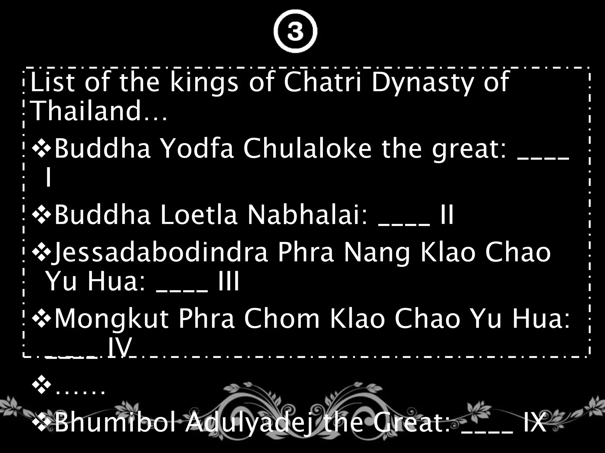 List of the kings of Chatri Dynasty of
Thailand…
Buddha Yodfa Chulaloke the great: ____
I
Buddha Loetla Nabhalai: ____ II
Jessadabodindra Phra Nang Klao Chao
Yu Hua: ____ III
Mongkut Phra Chom Klao Chao Yu Hua:
____ IV
……
Bhumibol Adulyadej the Great: ____ IX
 