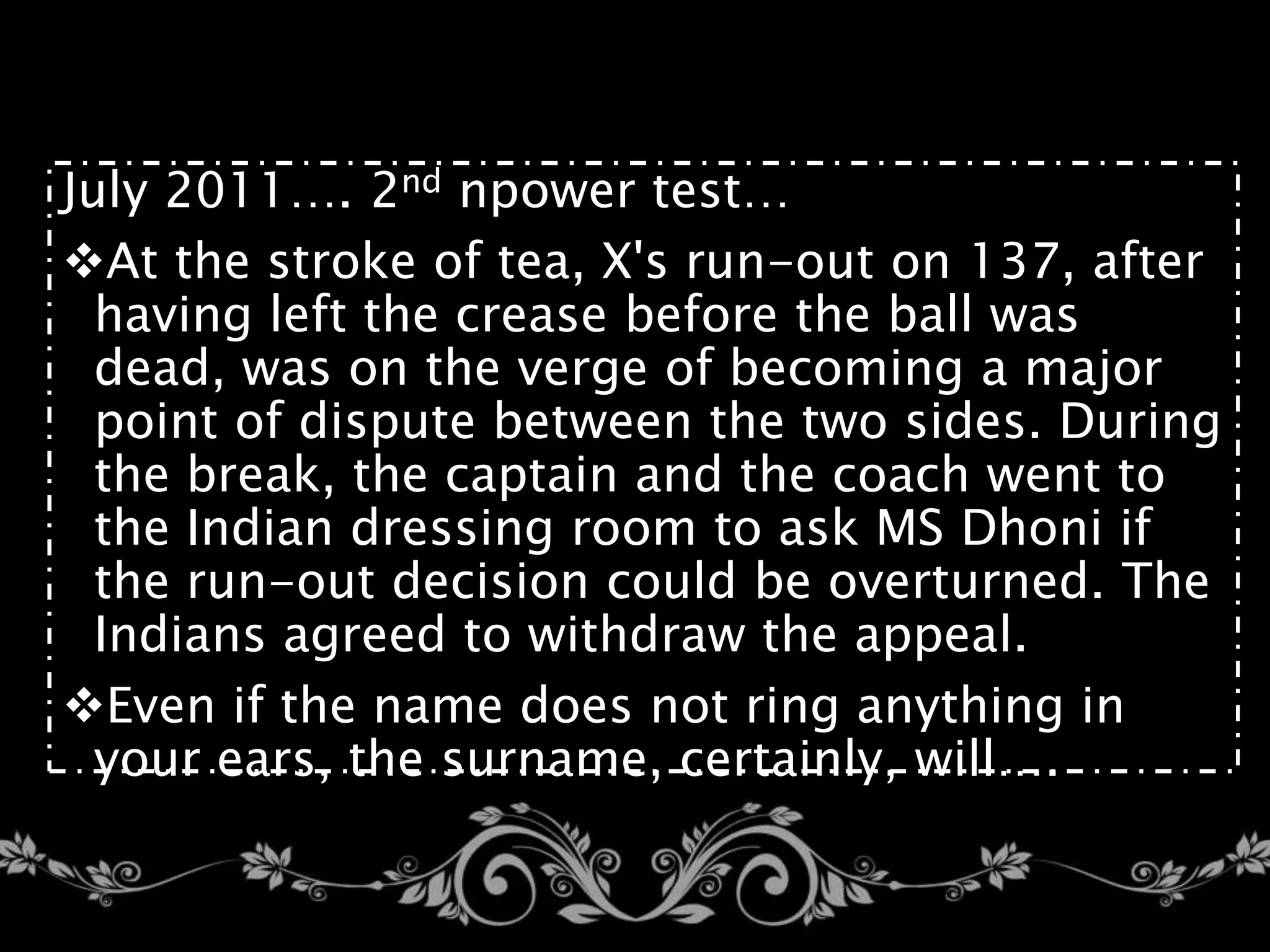 July 2011…. 2nd npower test…
At the stroke of tea, X's run-out on 137, after
having left the crease before the ball was
dead, was on the verge of becoming a major
point of dispute between the two sides. During
the break, the captain and the coach went to
the Indian dressing room to ask MS Dhoni if
the run-out decision could be overturned. The
Indians agreed to withdraw the appeal.
Even if the name does not ring anything in
your ears, the surname, certainly, will….
 