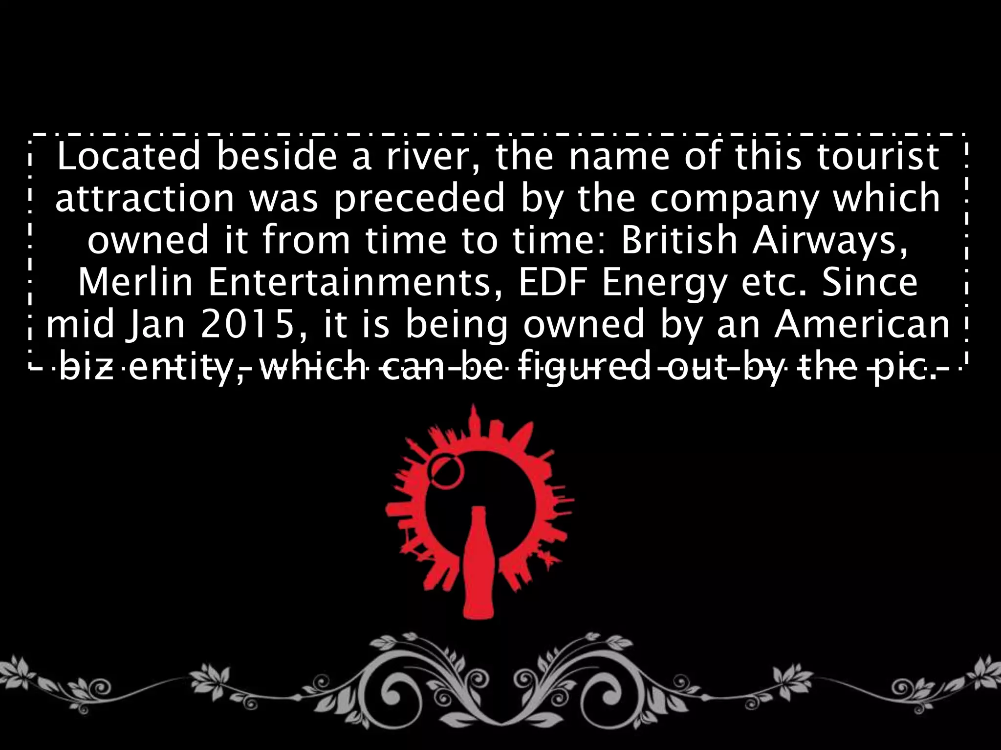 Located beside a river, the name of this tourist
attraction was preceded by the company which
owned it from time to time: British Airways,
Merlin Entertainments, EDF Energy etc. Since
mid Jan 2015, it is being owned by an American
biz entity, which can be figured out by the pic.
 