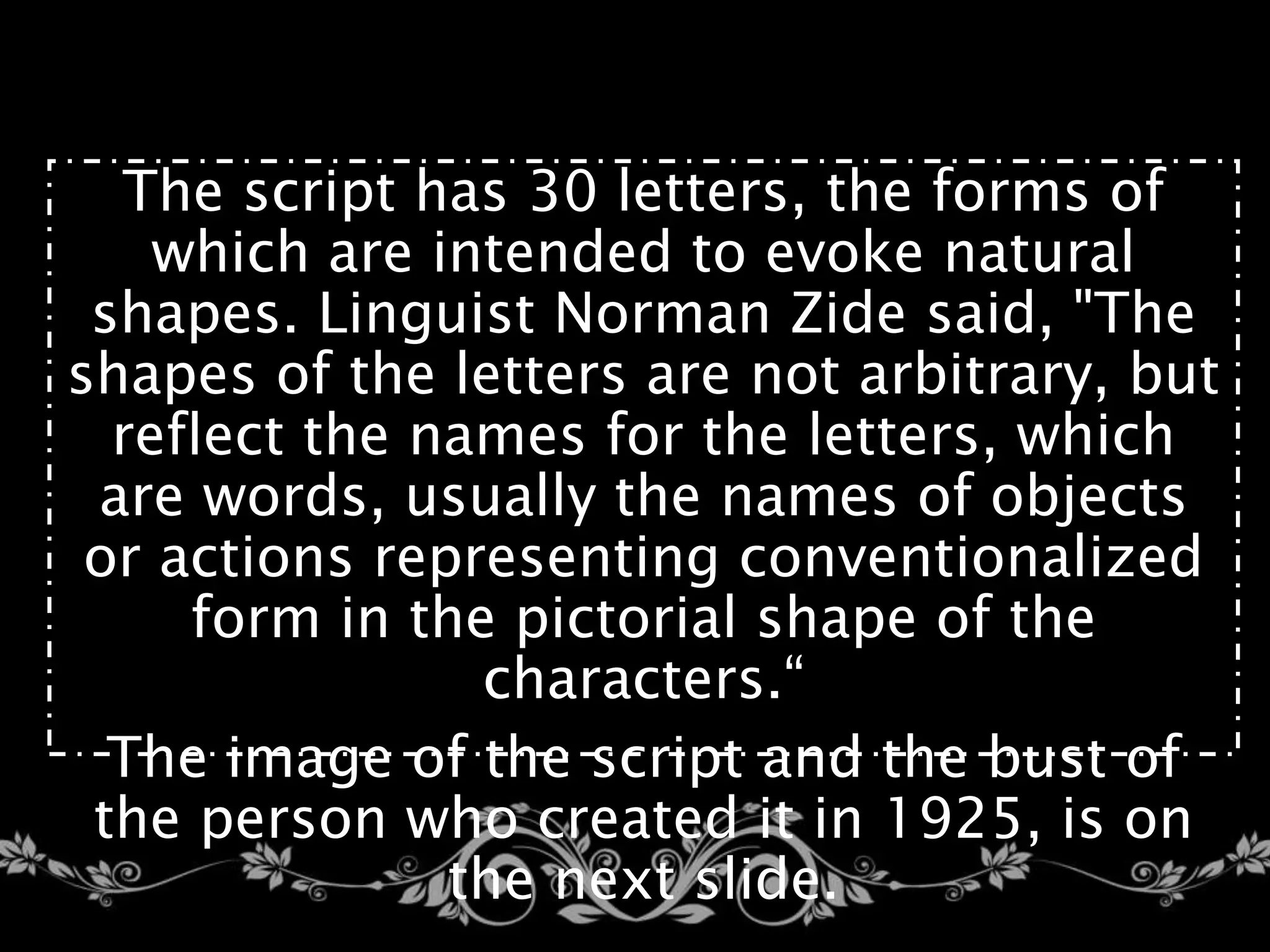The script has 30 letters, the forms of
which are intended to evoke natural
shapes. Linguist Norman Zide said, "The
shapes of the letters are not arbitrary, but
reflect the names for the letters, which
are words, usually the names of objects
or actions representing conventionalized
form in the pictorial shape of the
characters.“
The image of the script and the bust of
the person who created it in 1925, is on
the next slide.
 