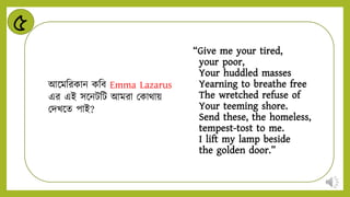 ৫
“Give me your tired,
your poor,
Your huddled masses
Yearning to breathe free
The wretched refuse of
Your teeming shore.
Send these, the homeless,
tempest-tost to me.
I lift my lamp beside
the golden door.”
আন্ডমনরকাি কনব Emma Lazarus
এর এই সন্ডিটনট আমরা মকাথায়
মিখন্ডে পাই?
 