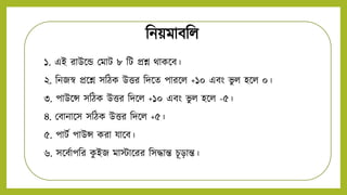 নিয়মাবনি
১. এই রাউন্ডে মমাট ৮ নট প্রশ্ন থাকন্ডব।
২. নিজস্ব প্রন্ডশ্ন সনিক উত্তর নিন্ডে পারন্ডি +১০ এবং ভু ি হন্ডি ০।
৩. পাউন্ডে সনিক উত্তর নিন্ডি +১০ এবং ভু ি হন্ডি -৫।
৪. মবািান্ডস সনিক উত্তর নিন্ডি +৫।
৫. পাটট পাউে করা যান্ডব।
৬. সন্ডবটাপনর ক
ু ইজ মাস্টান্ডরর নসদ্ধান্ত চূড়ান্ত।
 