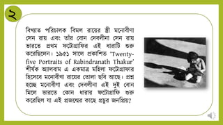 ২
নবখিাে পনরচািক নবমি রান্ডয়র স্ত্রী মন্ডিাবীিা
মসি রায় এবং োাঁর মবাি মিবিীিা মসি রায়
ভারন্ডে প্রথম ফন্ডটািানফর এই র্ারানট শুরু
কন্ডরনিন্ডিি। ১৯৫১ সান্ডি প্রকানশে ‘Twenty-
five Portraits of Rabindranath Thakur’
শীষটক অিািবাম এ একমাত্র মনহিা ফন্ডটািাফার
নহন্ডসন্ডব মন্ডিাবীিা রান্ডয়র মোিা িনব আন্ডি। প্রশ্ন
হন্ডে মন্ডিাবীিা এবং মিবিীিা এই িুই মবাি
নমন্ডি ভারন্ডে মকাি র্ারার ফন্ডটািানফ শুরু
কন্ডরনিি যা এই প্রজন্ডন্মর কান্ডি প্রচুর জিনপ্রয়?
 