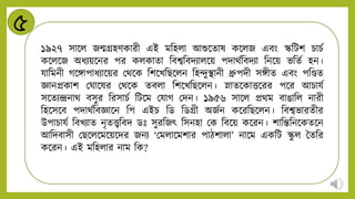 ৫
১৯২৭ সান্ডি জন্মিহিকারী এই মনহিা আশুন্ডোষ কন্ডিজ এবং স্কনটশ চাচট
কন্ডিন্ডজ অর্িয়ন্ডির পর কিকাো নবশ্বনবিিািন্ডয় পিাথটনবিিা নিন্ডয় ভনেট হি।
যানমিী গন্ডঙ্গাপার্িান্ডয়র মথন্ডক নশন্ডখনিন্ডিি নহন্দুিািী ধ্রুপিী সঙ্গীে এবং পনেে
জ্ঞািপ্রকাশ মিান্ডষর মথন্ডক েবিা নশন্ডখনিন্ডিি। স্নােন্ডকাত্তন্ডরর পন্ডর আচাযট
সন্ডেিন্দ্রিাথ বসুর নরসাচট নটন্ডম মযাগ মিি। ১৯৫৬ সান্ডি প্রথম বাঙানি িারী
নহন্ডসন্ডব পিাথটনবজ্ঞান্ডি নপ এইচ নড নডিী অজটি কন্ডরনিন্ডিি। নবশ্বভারেীর
উপাচাযট নবখিাে িৃেেনবি ডঃ সুরনজৎ নসিহা মক নবন্ডয় কন্ডরি। শানন্তনিন্ডকেন্ডি
আনিবাসী মিন্ডিন্ডমন্ডয়ন্ডির জিি ‘মমিান্ডমশার পািশািা’ িান্ডম একনট স্ক
ু ি বেনর
কন্ডরি। এই মনহিার িাম নক?
 