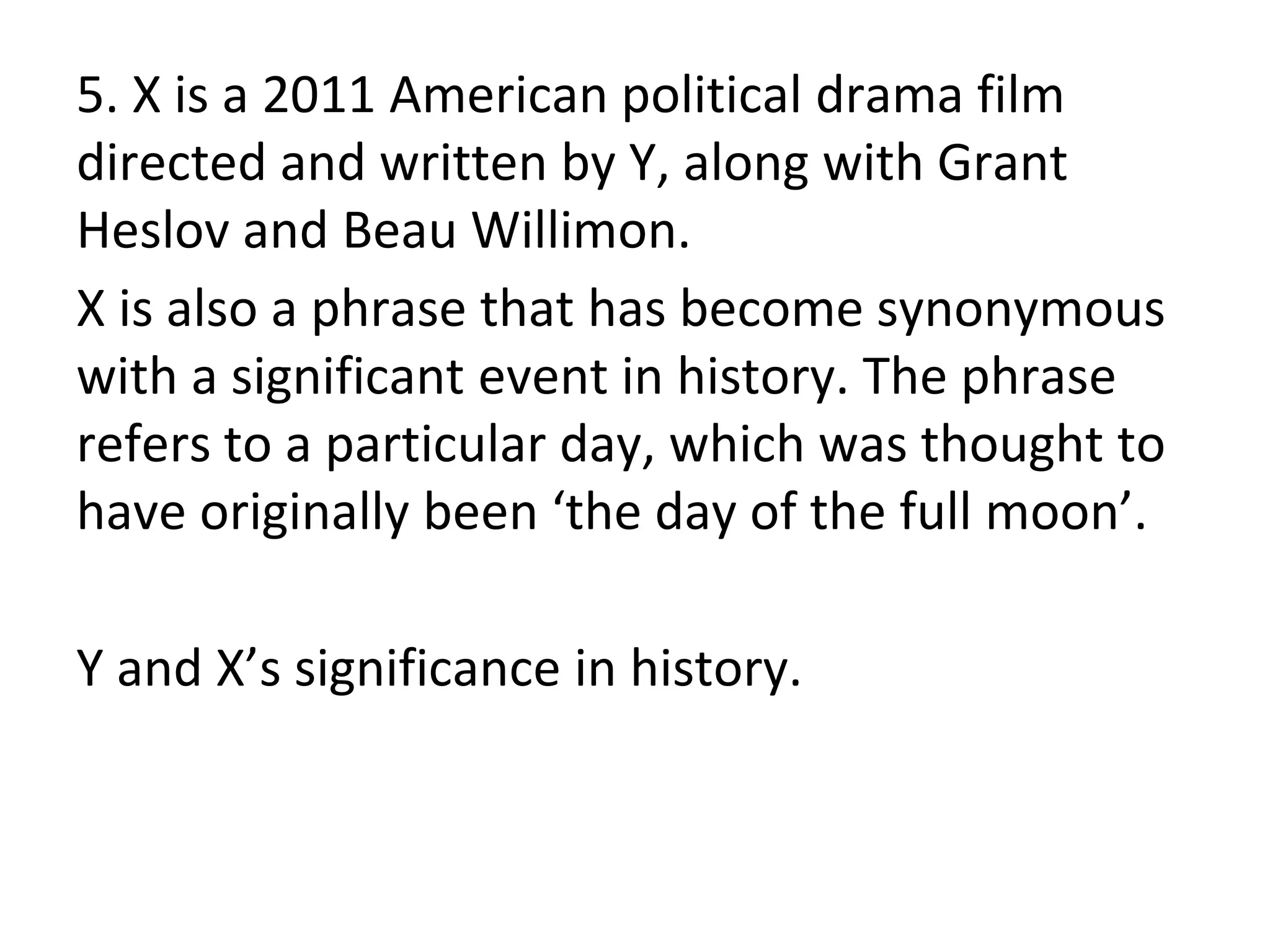 5. X is a 2011 American political drama film
directed and written by Y, along with Grant
Heslov and Beau Willimon.
X is also a phrase that has become synonymous
with a significant event in history. The phrase
refers to a particular day, which was thought to
have originally been ‘the day of the full moon’.
Y and X’s significance in history.
 