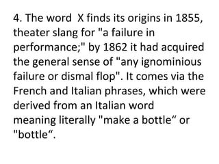 4. The word X finds its origins in 1855,
theater slang for "a failure in
performance;" by 1862 it had acquired
the general sense of "any ignominious
failure or dismal flop". It comes via the
French and Italian phrases, which were
derived from an Italian word
meaning literally "make a bottle“ or
"bottle“.
 