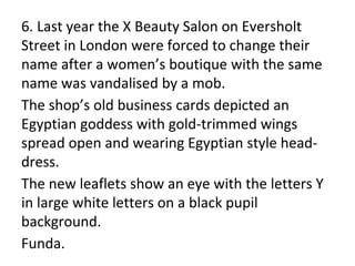 6. Last year the X Beauty Salon on Eversholt
Street in London were forced to change their
name after a women’s boutique with the same
name was vandalised by a mob.
The shop’s old business cards depicted an
Egyptian goddess with gold-trimmed wings
spread open and wearing Egyptian style head-
dress.
The new leaflets show an eye with the letters Y
in large white letters on a black pupil
background.
Funda.
 