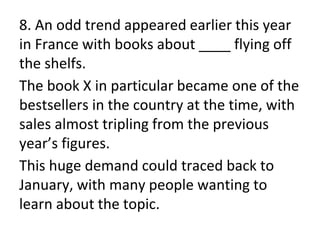 8. An odd trend appeared earlier this year
in France with books about ____ flying off
the shelfs.
The book X in particular became one of the
bestsellers in the country at the time, with
sales almost tripling from the previous
year’s figures.
This huge demand could traced back to
January, with many people wanting to
learn about the topic.
 