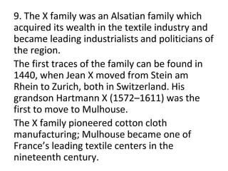9. The X family was an Alsatian family which
acquired its wealth in the textile industry and
became leading industrialists and politicians of
the region.
The first traces of the family can be found in
1440, when Jean X moved from Stein am
Rhein to Zurich, both in Switzerland. His
grandson Hartmann X (1572–1611) was the
first to move to Mulhouse.
The X family pioneered cotton cloth
manufacturing; Mulhouse became one of
France’s leading textile centers in the
nineteenth century.
 