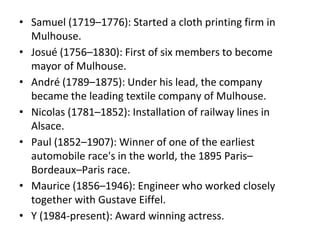 • Samuel (1719–1776): Started a cloth printing firm in
Mulhouse.
• Josué (1756–1830): First of six members to become
mayor of Mulhouse.
• André (1789–1875): Under his lead, the company
became the leading textile company of Mulhouse.
• Nicolas (1781–1852): Installation of railway lines in
Alsace.
• Paul (1852–1907): Winner of one of the earliest
automobile race's in the world, the 1895 Paris–
Bordeaux–Paris race.
• Maurice (1856–1946): Engineer who worked closely
together with Gustave Eiffel.
• Y (1984-present): Award winning actress.
 