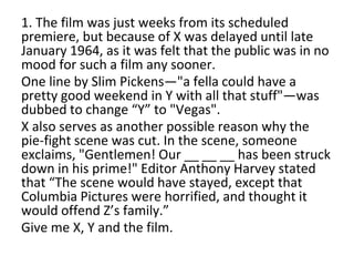 1. The film was just weeks from its scheduled
premiere, but because of X was delayed until late
January 1964, as it was felt that the public was in no
mood for such a film any sooner.
One line by Slim Pickens—"a fella could have a
pretty good weekend in Y with all that stuff"—was
dubbed to change “Y” to "Vegas".
X also serves as another possible reason why the
pie-fight scene was cut. In the scene, someone
exclaims, "Gentlemen! Our __ __ __ has been struck
down in his prime!" Editor Anthony Harvey stated
that “The scene would have stayed, except that
Columbia Pictures were horrified, and thought it
would offend Z’s family.”
Give me X, Y and the film.
 