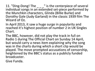 11. "Ding-Dong! The _ _ _" is the centerpiece of several
individual songs in an extended set-piece performed by
the Munchkin characters, Glinda (Billie Burke) and
Dorothy Gale (Judy Garland) in the classic 1939 film The
Wizard of Oz.
In April 2013, it saw a huge surge in popularity and
reached it’s highest position of number 2 in UK Singles
Chart.
The BBC, however, did not play the track in full on
Radio 1 during The Official Chart on Sunday 14 April,
but would carry a news item explaining why the song
was in the charts during which a short clip would be
played. The move prompted accusations of censorship,
heightened by the BBC's status as a publicly funded
broadcaster.
Give Funda.
 