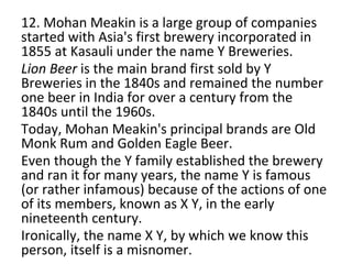 12. Mohan Meakin is a large group of companies
started with Asia's first brewery incorporated in
1855 at Kasauli under the name Y Breweries.
Lion Beer is the main brand first sold by Y
Breweries in the 1840s and remained the number
one beer in India for over a century from the
1840s until the 1960s.
Today, Mohan Meakin's principal brands are Old
Monk Rum and Golden Eagle Beer.
Even though the Y family established the brewery
and ran it for many years, the name Y is famous
(or rather infamous) because of the actions of one
of its members, known as X Y, in the early
nineteenth century.
Ironically, the name X Y, by which we know this
person, itself is a misnomer.
 