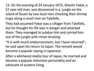 13. On the evening of 24 January 1972, Shiochi Yokoi, a
57 year old man, was discovered in a jungle on the
island of Guam by two local men checking their shrimp
traps along a small river on Talofofo.
They had assumed Yokoi was a villager from Talofofo,
but he thought his life was in danger and attacked
them. They managed to subdue him and carried him
out of the jungle with minor bruising.
"It is with much embarrassment, but I have returned",
he said upon his return to Japan. The remark would
become a popular saying in Japanese.
After a whirlwind media tour of Japan, he married and
became a popular television personality and an
advocate of austere living.
 