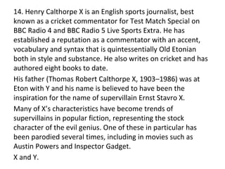 14. Henry Calthorpe X is an English sports journalist, best
known as a cricket commentator for Test Match Special on
BBC Radio 4 and BBC Radio 5 Live Sports Extra. He has
established a reputation as a commentator with an accent,
vocabulary and syntax that is quintessentially Old Etonian
both in style and substance. He also writes on cricket and has
authored eight books to date.
His father (Thomas Robert Calthorpe X, 1903–1986) was at
Eton with Y and his name is believed to have been the
inspiration for the name of supervillain Ernst Stavro X.
Many of X’s characteristics have become trends of
supervillains in popular fiction, representing the stock
character of the evil genius. One of these in particular has
been parodied several times, including in movies such as
Austin Powers and Inspector Gadget.
X and Y.
 