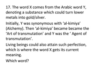 17. The word X comes from the Arabic word Y,
denoting a substance which could turn lower
metals into gold/silver.
Initially, Y was synonymous with ‘al-kimiya’
(Alchemy). Then ‘al-kimiya’ became became the
‘Art of transmutation’ and Y was the ‘ Agent of
transmutation’.
Living beings could also attain such perfection,
which is where the word X gets its current
meaning.
Which word?
 