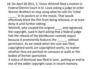 18. On April 28 2011, S. Victor Whitmill filed a motion in
Federal District Court in St. Louis asking a judge to order
Warner Brothers to stop using what he calls his 'tribal
_____' in its posters or in the movie. That would
effectively block the film from being released, or at least
delay it until further editing.
Whitmill, who created the original ____ and registered
the copyright, sued in April asking that a federal judge
halt the release of the blockbuster comedy sequel
because it prominently features the ______ without
permission. As we noted when the case was filed,
copyrighted works are copyrighted works, no matter
whether they are painted on canvases or walls or the
bodies of former sportsmen.
A notice of dismissal was filed in June , putting an end to
one of the odder copyright cases in recent memory.
 