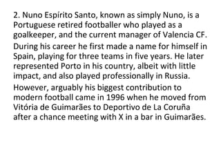 2. Nuno Espírito Santo, known as simply Nuno, is a
Portuguese retired footballer who played as a
goalkeeper, and the current manager of Valencia CF.
During his career he first made a name for himself in
Spain, playing for three teams in five years. He later
represented Porto in his country, albeit with little
impact, and also played professionally in Russia.
However, arguably his biggest contribution to
modern football came in 1996 when he moved from
Vitória de Guimarães to Deportivo de La Coruña
after a chance meeting with X in a bar in Guimarães.
 