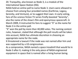 20. Tranquility, also known as Node 3, is a module of the
International Space Station (ISS).
NASA held an online poll to name Node 3. Users were allowed to
choose from among four provided names (Earthrise, Legacy,
Serenity, and Venture), or to suggest their own. In early voting,
fans of the science fiction TV series Firefly boosted "Serenity",
also the name of the show's film and eponymous spacecraft. In
March 2009, X instructed his fans to suggest “X" as the name for
Node 3 in the online poll.
"X" won the poll by more than 40,000 votes. The naming contest
rules, however, stated that although the poll results will be taken
into account, NASA has ultimate discretion in choosing an
appropriate name for the node.
X threatened a lawsuit if the node was not named after him and
was supported by a US congressman.
As a compromise, NASA named a space treadmill that would lie in
Node 3 after X, making it the only piece of NASA engineered
equipment in space that is named after a living human being.
 
