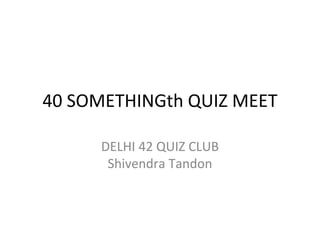 40 SOMETHINGth QUIZ MEET
DELHI 42 QUIZ CLUB
Shivendra Tandon
 